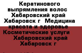 Кератинового выпрямления волос - Хабаровский край, Хабаровск г. Медицина, красота и здоровье » Косметические услуги   . Хабаровский край,Хабаровск г.